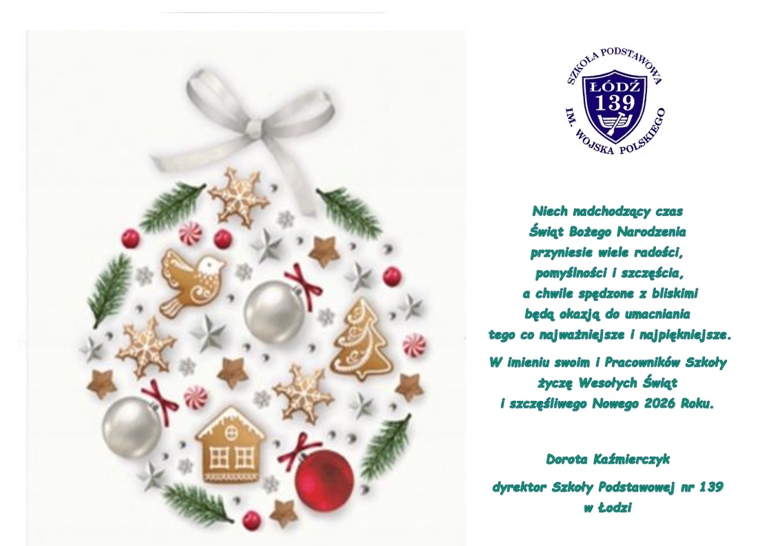 Niech nadchodzący czas Świąt Bożego Narodzenia przyniesie wiele radości, pomyślności i szczęścia, a chwile spędzone z bliskimi będą okazją do umacniania tego co najważniejsze i najpiękniejsze. W imieniu swoim i Pracownik&oacute;w Szkoły życzę Wesołych Świąt i szczęśliwego Nowego 2026 Roku Dorota Kaźmierczyk dyrektor Szkoły Podstawowej nr 139 w Łodzi