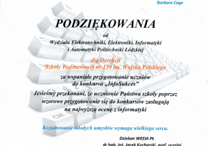 Podziękowania od Wydziału Elektrotechniki, Elektroniki, Informatyki i Automatyki Politechniki Łódzkiej dla Dyrekcji Szkoły Podstawowej nr 139 im. Wojska Polskiego za wspaniałe przygotowanie uczniów do konkursu "InfoSukces". Jesteśmy Przekonani, że uczniowie Państwa szkoły poprzez wzorowe przygotowanie się do konkursów zasługują na najwyższą ocenę z informatyki. Kształtowanie młodych umysłów wymaga wielkiego serca. Dziekan WEEIA PŁ dr hab. inż. Jacek Kucharski, prof. uczelni.